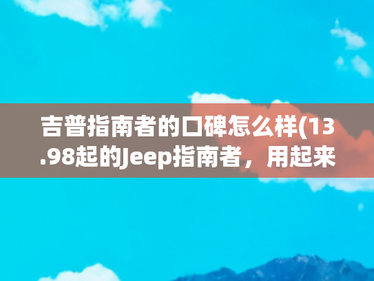 吉普指南者的口碑怎么样(13.98起的Jeep指南者，用起来更好了，值得买吗？)