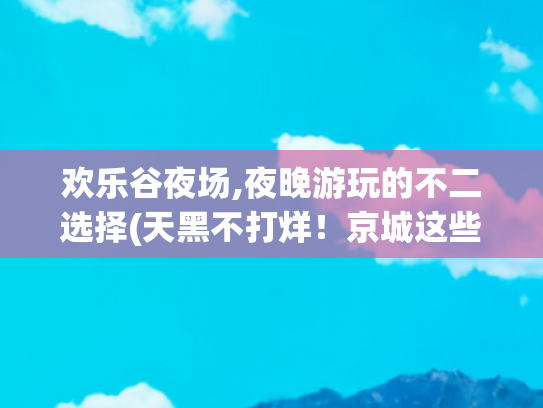 欢乐谷夜场,夜晚游玩的不二选择(天黑不打烊！京城这些地方夜场欢乐回归！)