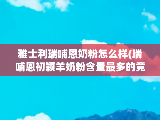 雅士利瑞哺恩奶粉怎么样(瑞哺恩初颖羊奶粉含量最多的竟是牛乳清，雅士利如何破局？)