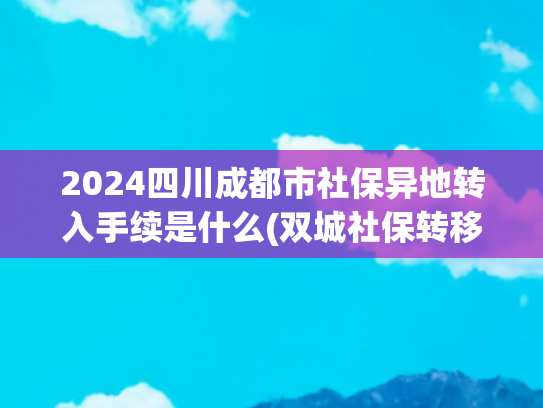 2024四川成都市社保异地转入手续是什么(双城社保转移自由！3步搞定异地衔接（附2025最新流程图）)