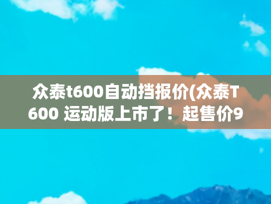 众泰t600自动挡报价(众泰T600 运动版上市了！起售价9.58万还有了个旋钮换挡)