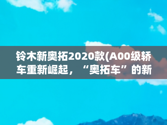 铃木新奥拓2020款(A00级轿车重新崛起，“奥拓车”的新春天)