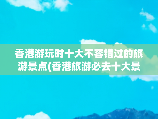 香港游玩时十大不容错过的旅游景点(香港旅游必去十大景点)(香港十大旅游景点)