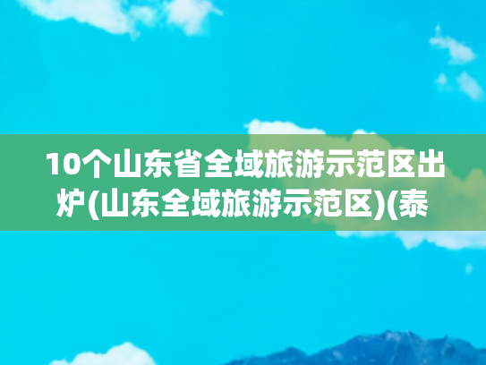 10个山东省全域旅游示范区出炉(山东全域旅游示范区)(泰山区入选2025年全国市辖区旅游综合实力百强区)