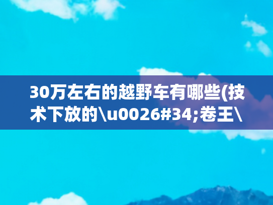 30万左右的越野车有哪些(技术下放的\u0026#34;卷王\u0026#34;？10万级的\u0026#34;30万体验\u0026#34;硬派越野车来了)