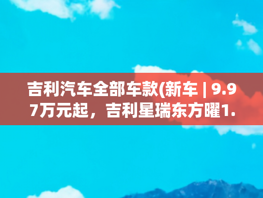 吉利汽车全部车款(新车 | 9.97万元起，吉利星瑞东方曜1.5TD惊鸿版+、今朝版上市)