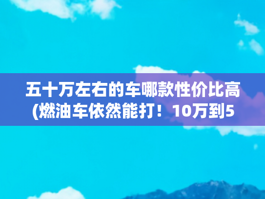 五十万左右的车哪款性价比高(燃油车依然能打！10万到50万全价位精选，务实之选指南)