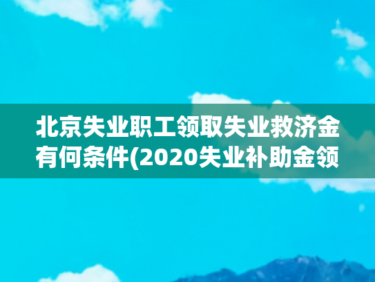 北京失业职工领取失业救济金有何条件(2020失业补助金领取条件及标准？手把手教你最高领8000)