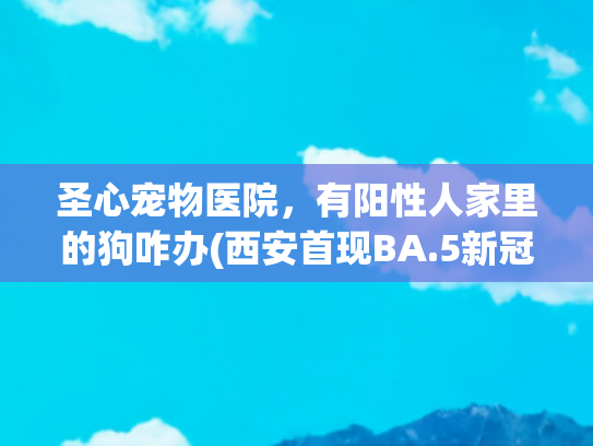 圣心宠物医院，有阳性人家里的狗咋办(西安首现BA.5新冠本土疫情，专家：免疫逃逸增强，疫苗仍有效)