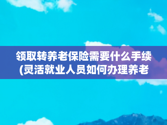 领取转养老保险需要什么手续(灵活就业人员如何办理养老保险关系转移？)