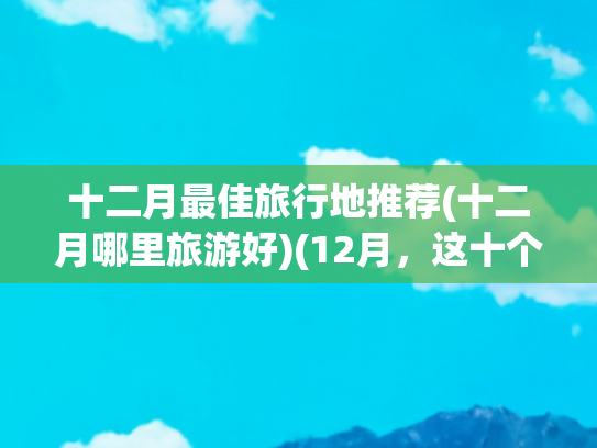 十二月最佳旅行地推荐(十二月哪里旅游好)(12月，这十个地方一定要去一次！看看你去过几个？)