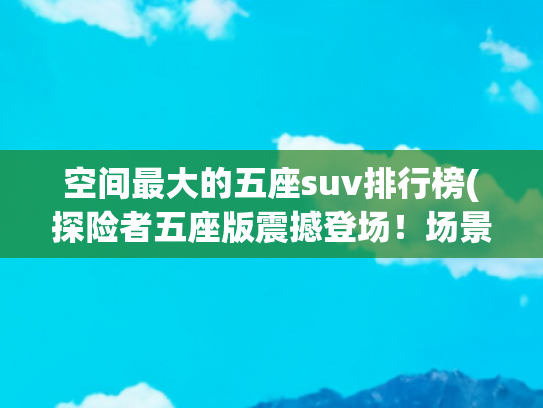 空间最大的五座suv排行榜(探险者五座版震撼登场！场景最丰富的5座，空间最能“装”)