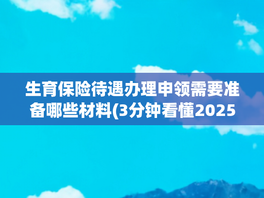 生育保险待遇办理申领需要准备哪些材料(3分钟看懂2025生育险报销流程！这些材料提前准备)