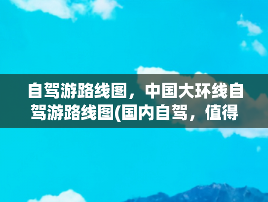 自驾游路线图，中国大环线自驾游路线图(国内自驾，值得一去的黄金旅游线路，30幅高清地图)