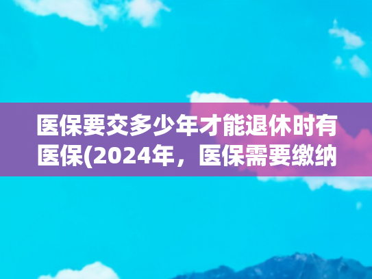 医保要交多少年才能退休时有医保(2024年，医保需要缴纳多少年，才可以办理退休？是不是25年呢？)