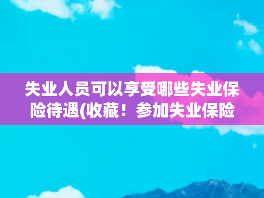 失业人员可以享受哪些失业保险待遇(收藏！参加失业保险有这些待遇可享受！)