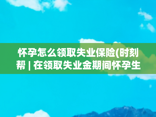 怀孕怎么领取失业保险(时刻帮 | 在领取失业金期间怀孕生育 可以领取生育津贴吗?)