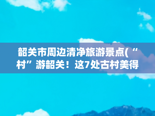 韶关市周边清净旅游景点(“村”游韶关！这7处古村美得如此低调，避世且凉爽！快来一场错峰治愈系旅行~)