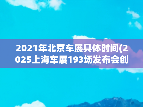 2021年北京车展具体时间(2025上海车展193场发布会创纪录，每一家都在努力留在牌桌上)