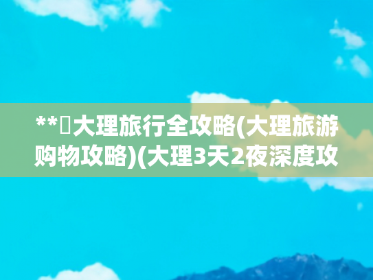 **✨大理旅行全攻略(大理旅游购物攻略)(大理3天2夜深度攻略避坑指南+超全路线)