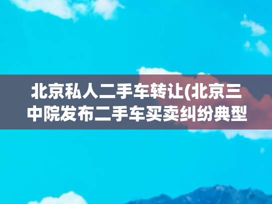 北京私人二手车转让(北京三中院发布二手车买卖纠纷典型案例：车况认定标准尚需统一)