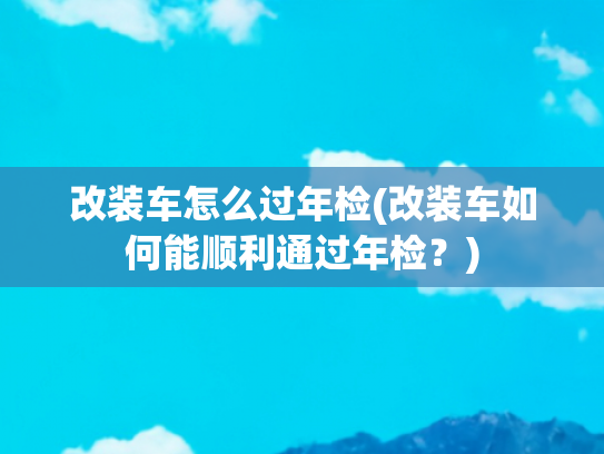 改装车怎么过年检(改装车如何能顺利通过年检？)