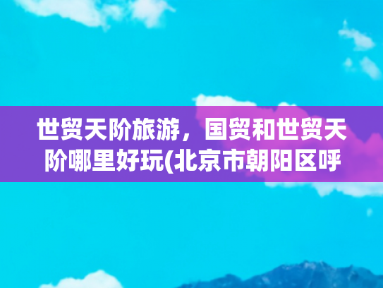 世贸天阶旅游，国贸和世贸天阶哪里好玩(北京市朝阳区呼家楼街道多方面简介)
