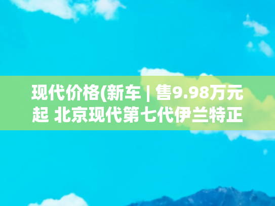 现代价格(新车 | 售9.98万元起 北京现代第七代伊兰特正式上市)