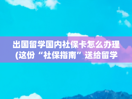 出国留学国内社保卡怎么办理(这份“社保指南”送给留学归来的你)