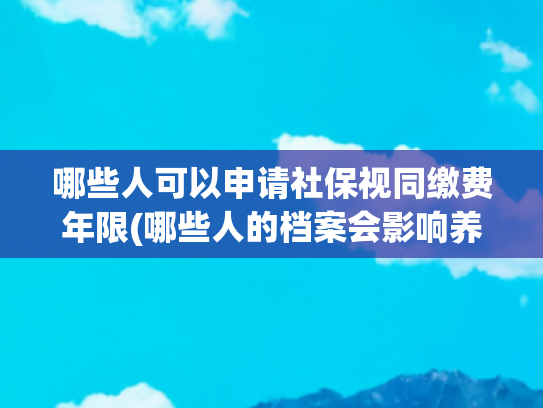 哪些人可以申请社保视同缴费年限(哪些人的档案会影响养老金的计算？视同缴费年限认定到哪一年？)
