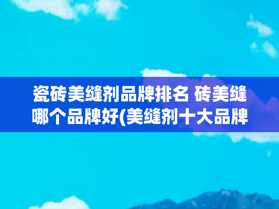 瓷砖美缝剂品牌排名 砖美缝哪个品牌好(美缝剂十大品牌推荐，各品牌的主打美缝剂品类推荐)