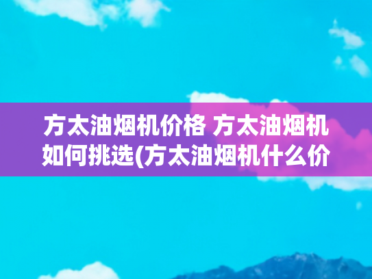 方太油烟机价格 方太油烟机如何挑选(方太油烟机什么价位？哪个型号好性价比高？)