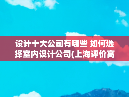 设计十大公司有哪些 如何选择室内设计公司(上海评价高的十大装修公司推荐，如何选择适合你的家装专家？)