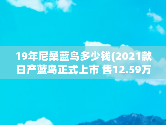 19年尼桑蓝鸟多少钱(2021款日产蓝鸟正式上市 售12.59万元起)