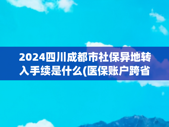2024四川成都市社保异地转入手续是什么(医保账户跨省转账正式落地！手把手教你操作，全家看病从此不用愁)