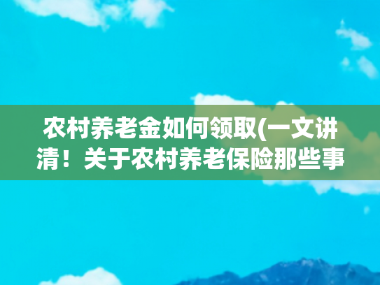 农村养老金如何领取(一文讲清！关于农村养老保险那些事，怎么缴纳？能领多少钱？建议收藏有备无患)