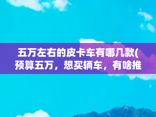 五万左右的皮卡车有哪几款(预算五万，想买辆车，有啥推荐的吗)