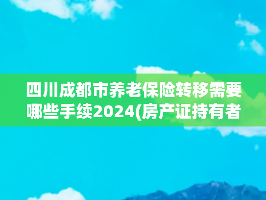 四川成都市养老保险转移需要哪些手续2024(房产证持有者过世后，你知道如何办理过户手续吗？收好留存)