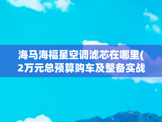 海马海福星空调滤芯在哪里(2万元总预算购车及整备实战（下）：08款海福星车体内部整备)