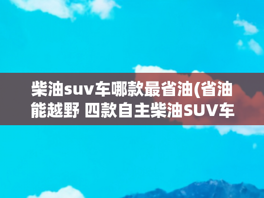 柴油suv车哪款最省油(省油能越野 四款自主柴油SUV车型推荐)