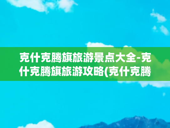 克什克腾旗旅游景点大全-克什克腾旗旅游攻略(克什克腾旗自驾游攻略路线景点全解析贴心指南化解出行难题)