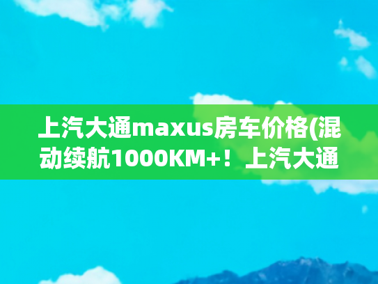 上汽大通maxus房车价格(混动续航1000KM+！上汽大通MAXUS再立行业标杆，新途远界旅行家)