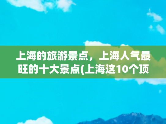 上海的旅游景点，上海人气最旺的十大景点(上海这10个顶级景点，全去过算你厉害！本地人都不一定知道这玩法)