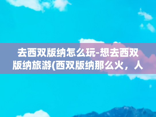去西双版纳怎么玩-想去西双版纳旅游(西双版纳那么火，人人都想去！怎么玩才能不留遗憾又有新意呢？)