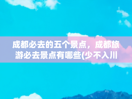 成都必去的五个景点，成都旅游必去景点有哪些(少不入川，老不出蜀。成都必去的十个景点，没有去过真的太可惜了)