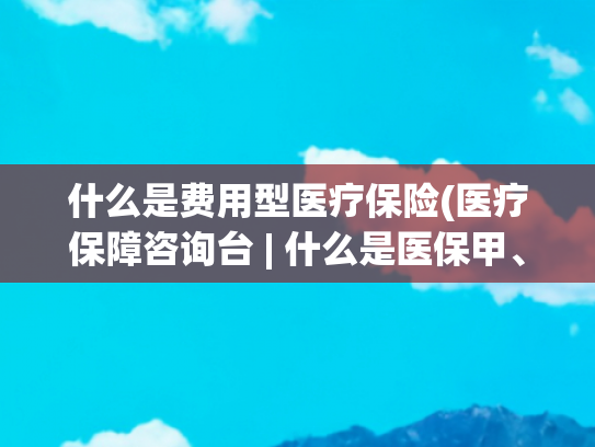 什么是费用型医疗保险(医疗保障咨询台 | 什么是医保甲、乙类药品)