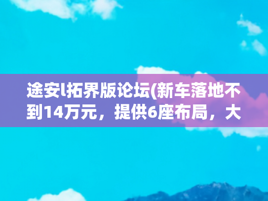 途安l拓界版论坛(新车落地不到14万元，提供6座布局，大众途安L为何销量低迷？)