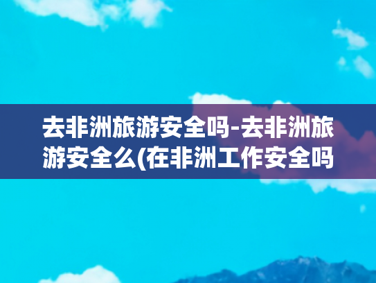 去非洲旅游安全吗-去非洲旅游安全么(在非洲工作安全吗？看完网友经历，隔着屏幕都感觉害怕！)