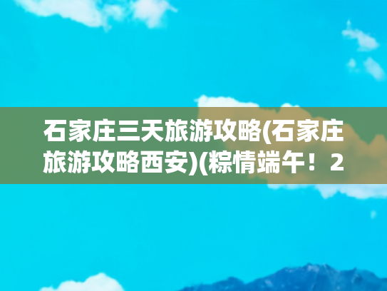 石家庄三天旅游攻略(石家庄旅游攻略西安)(粽情端午！2025石家庄最全旅游攻略：赛龙舟、逛古城、亲子乐翻天)