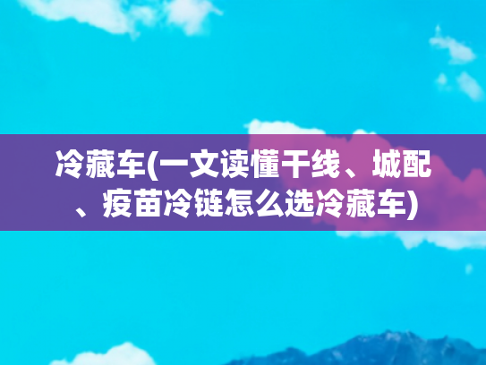 冷藏车(一文读懂干线、城配、疫苗冷链怎么选冷藏车)